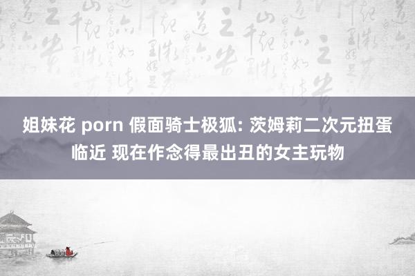 姐妹花 porn 假面骑士极狐: 茨姆莉二次元扭蛋临近 现在作念得最出丑的女主玩物