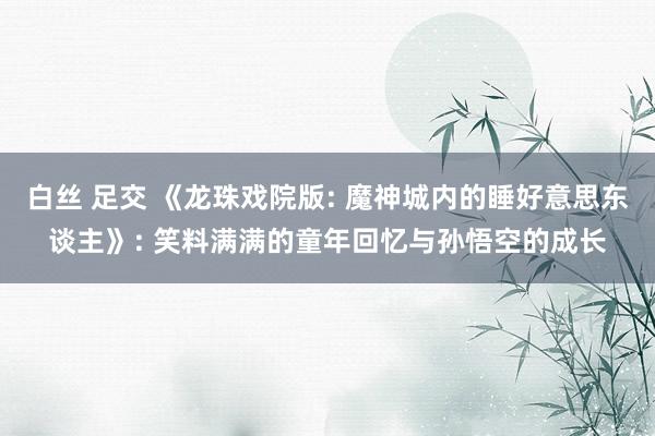 白丝 足交 《龙珠戏院版: 魔神城内的睡好意思东谈主》: 笑料满满的童年回忆与孙悟空的成长