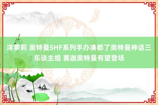 洋萝莉 奥特曼SHF系列手办凑都了奥特曼神话三东谈主组 赛迦奥特曼有望登场
