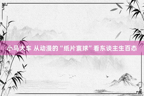 小马大车 从动漫的“纸片寰球”看东谈主生百态