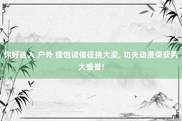 你好迷人 户外 擂饱读催征挑大梁， 功夫动漫荣获两大盛誉!