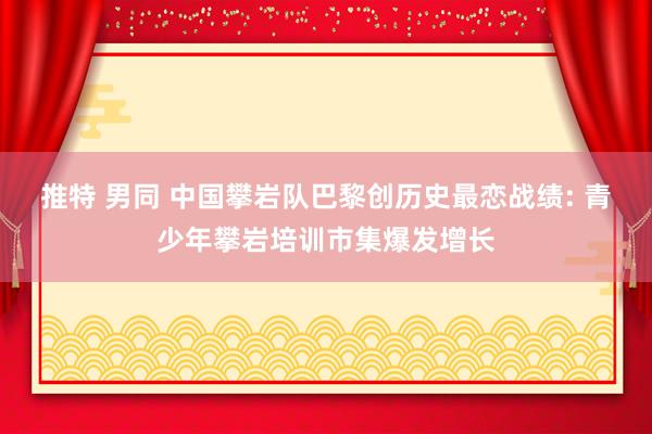 推特 男同 中国攀岩队巴黎创历史最恋战绩: 青少年攀岩培训市集爆发增长