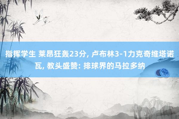 指挥学生 莱昂狂轰23分， 卢布林3-1力克奇维塔诺瓦， 教头盛赞: 排球界的马拉多纳
