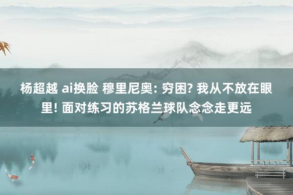 杨超越 ai换脸 穆里尼奥: 穷困? 我从不放在眼里! 面对练习的苏格兰球队念念走更远