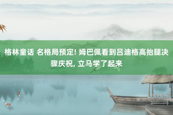 格林童话 名格局预定! 姆巴佩看到吕迪格高抬腿决骤庆祝， 立马学了起来