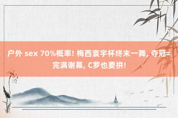 户外 sex 70%概率! 梅西寰宇杯终末一舞， 夺冠=完满谢幕， C罗也要拼!