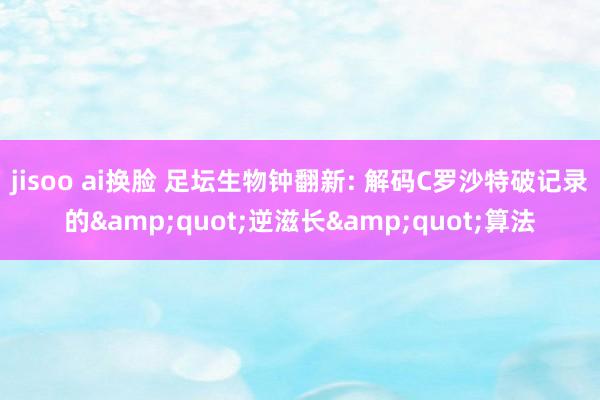 jisoo ai换脸 足坛生物钟翻新: 解码C罗沙特破记录的&quot;逆滋长&quot;算法