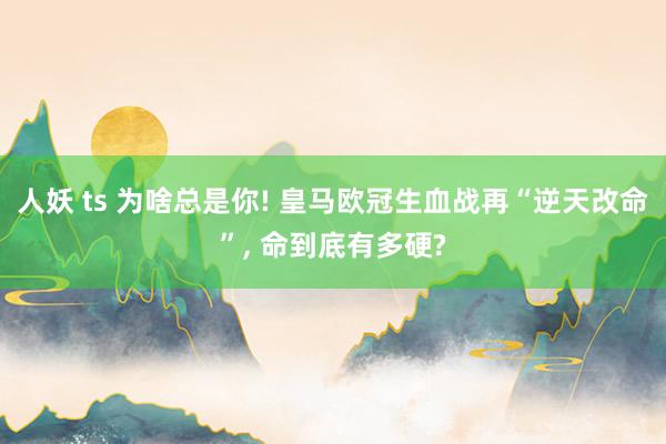 人妖 ts 为啥总是你! 皇马欧冠生血战再“逆天改命”， 命到底有多硬?