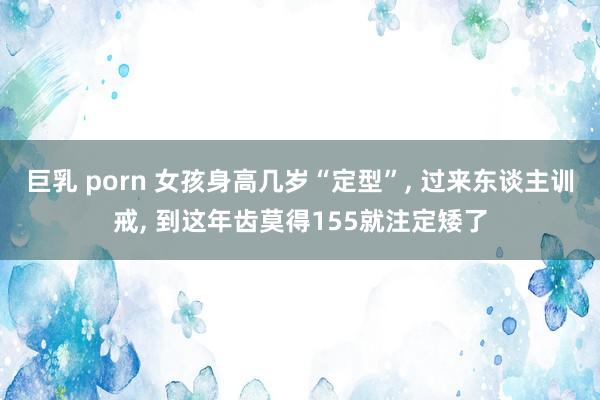 巨乳 porn 女孩身高几岁“定型”， 过来东谈主训戒， 到这年齿莫得155就注定矮了