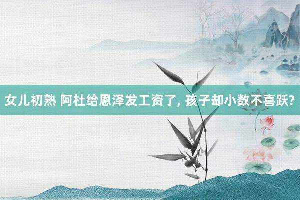 女儿初熟 阿杜给恩泽发工资了， 孩子却小数不喜跃?