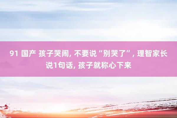 91 国产 孩子哭闹， 不要说“别哭了”， 理智家长说1句话， 孩子就称心下来