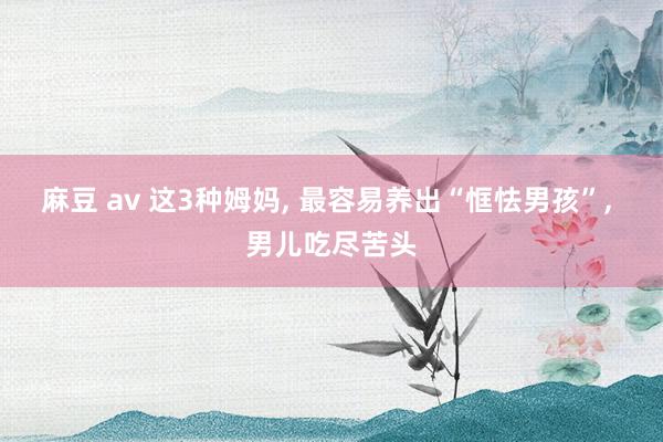 麻豆 av 这3种姆妈， 最容易养出“恇怯男孩”， 男儿吃尽苦头