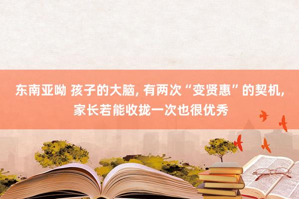 东南亚呦 孩子的大脑， 有两次“变贤惠”的契机， 家长若能收拢一次也很优秀