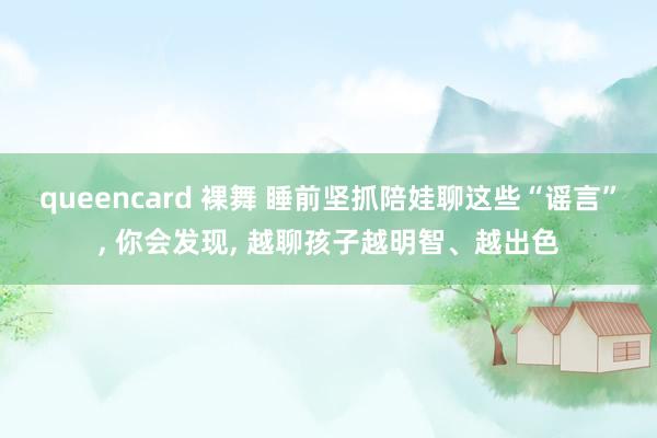 queencard 裸舞 睡前坚抓陪娃聊这些“谣言”， 你会发现， 越聊孩子越明智、越出色