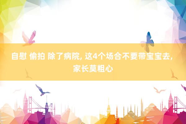 自慰 偷拍 除了病院， 这4个场合不要带宝宝去， 家长莫粗心