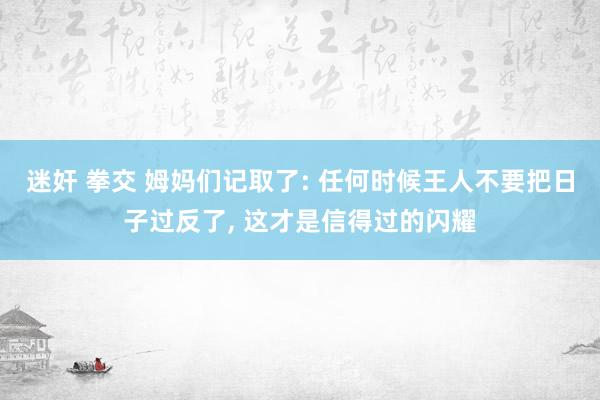 迷奸 拳交 姆妈们记取了: 任何时候王人不要把日子过反了， 这才是信得过的闪耀
