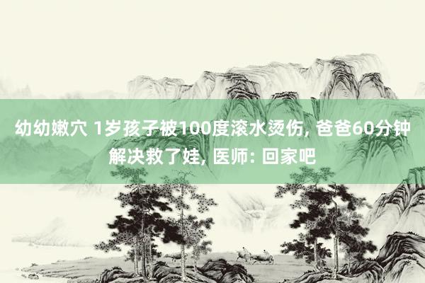 幼幼嫩穴 1岁孩子被100度滚水烫伤， 爸爸60分钟解决救了娃， 医师: 回家吧
