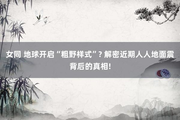 女同 地球开启“粗野样式”? 解密近期人人地面震背后的真相!
