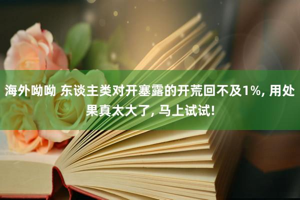 海外呦呦 东谈主类对开塞露的开荒回不及1%， 用处果真太大了， 马上试试!