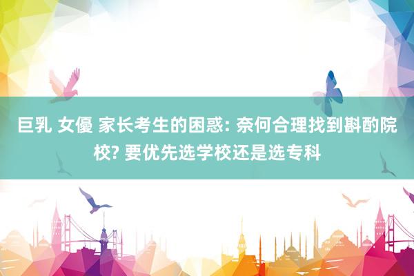 巨乳 女優 家长考生的困惑: 奈何合理找到斟酌院校? 要优先选学校还是选专科