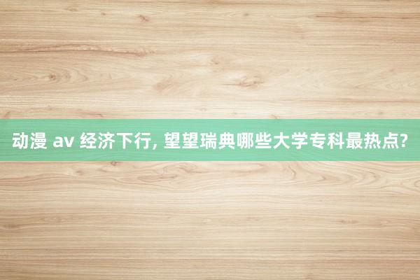动漫 av 经济下行， 望望瑞典哪些大学专科最热点?