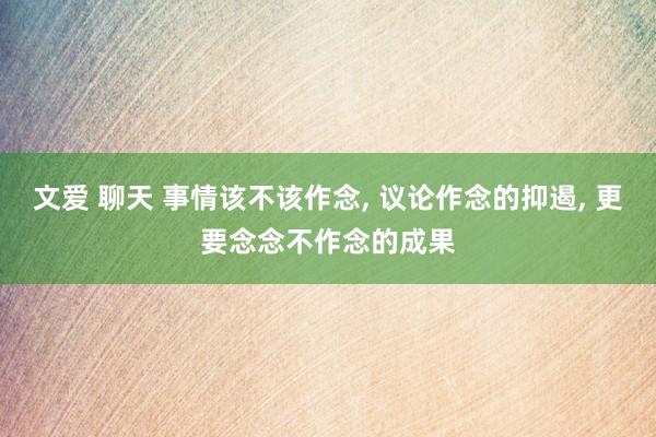 文爱 聊天 事情该不该作念， 议论作念的抑遏， 更要念念不作念的成果