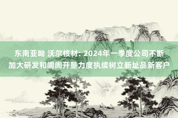 东南亚呦 沃尔核材: 2024年一季度公司不断加大研发和阛阓开垦力度执续树立新址品新客户