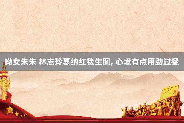呦女朱朱 林志玲戛纳红毯生图， 心境有点用劲过猛