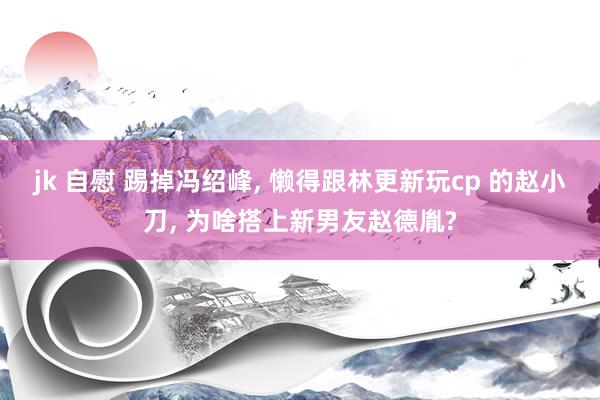 jk 自慰 踢掉冯绍峰， 懒得跟林更新玩cp 的赵小刀， 为啥搭上新男友赵德胤?
