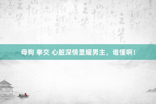 母狗 拳交 心脏深情显耀男主，谁懂啊！