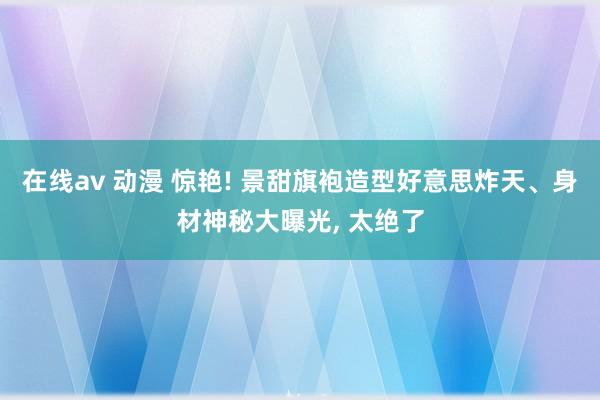 在线av 动漫 惊艳! 景甜旗袍造型好意思炸天、身材神秘大曝光， 太绝了
