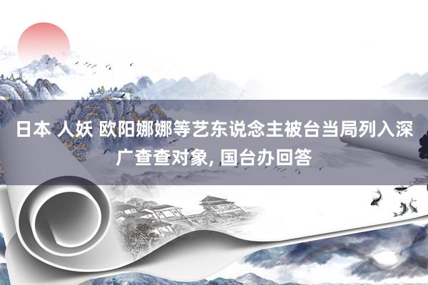 日本 人妖 欧阳娜娜等艺东说念主被台当局列入深广查查对象， 国台办回答