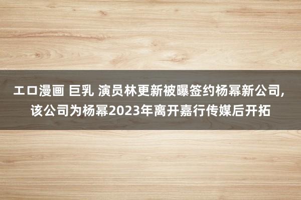 エロ漫画 巨乳 演员林更新被曝签约杨幂新公司， 该公司为杨幂2023年离开嘉行传媒后开拓
