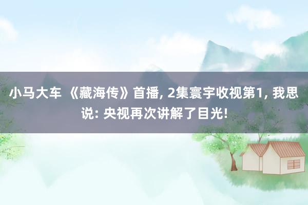小马大车 《藏海传》首播， 2集寰宇收视第1， 我思说: 央视再次讲解了目光!
