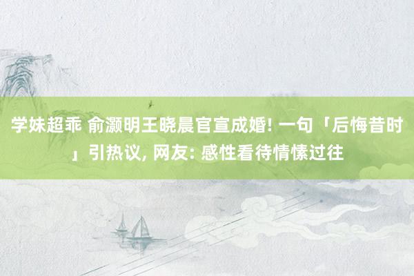 学妹超乖 俞灏明王晓晨官宣成婚! 一句「后悔昔时」引热议， 网友: 感性看待情愫过往