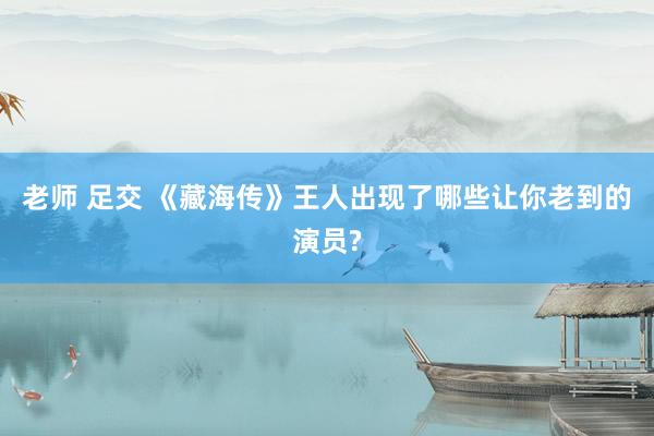 老师 足交 《藏海传》王人出现了哪些让你老到的演员?