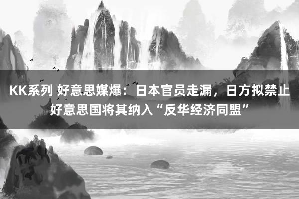 KK系列 好意思媒爆：日本官员走漏，日方拟禁止好意思国将其纳入“反华经济同盟”