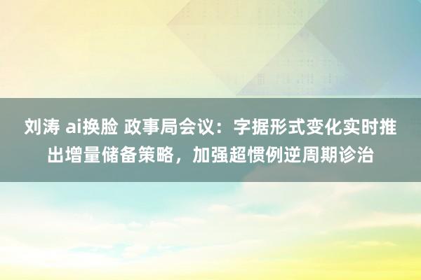 刘涛 ai换脸 政事局会议：字据形式变化实时推出增量储备策略，加强超惯例逆周期诊治