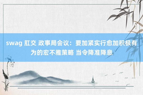 swag 肛交 政事局会议：要加紧实行愈加积极有为的宏不雅策略 当令降准降息