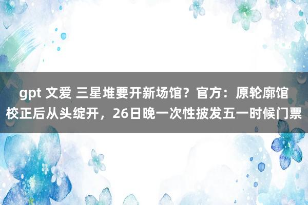 gpt 文爱 三星堆要开新场馆？官方：原轮廓馆校正后从头绽开，26日晚一次性披发五一时候门票