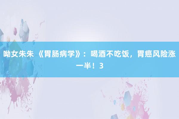呦女朱朱 《胃肠病学》：喝酒不吃饭，胃癌风险涨一半！3