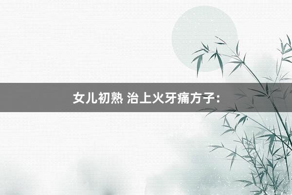 女儿初熟 治上火牙痛方子：