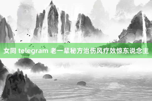 女同 telegram 老一辈秘方治伤风疗效惊东说念主