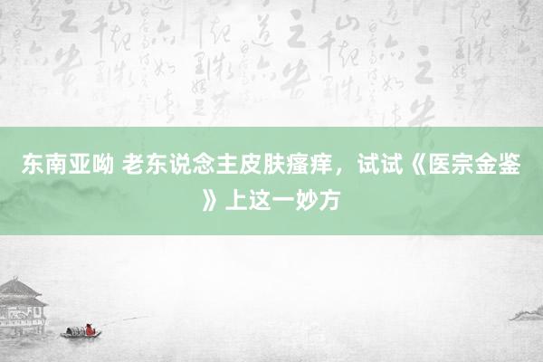 东南亚呦 老东说念主皮肤瘙痒，试试《医宗金鉴》上这一妙方