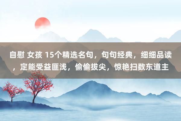 自慰 女孩 15个精选名句，句句经典，细细品读，定能受益匪浅，偷偷拔尖，惊艳扫数东道主