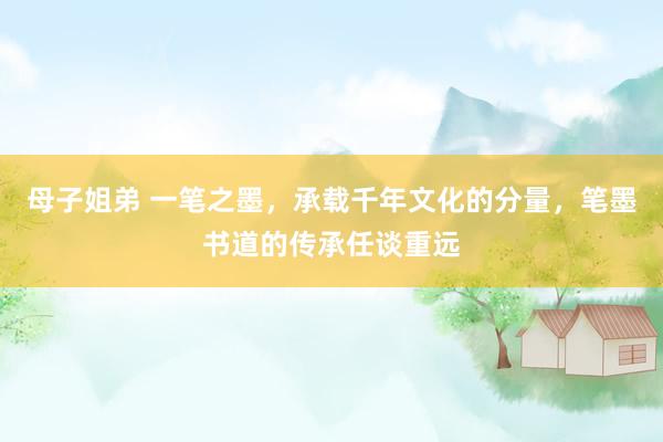 母子姐弟 一笔之墨，承载千年文化的分量，笔墨书道的传承任谈重远