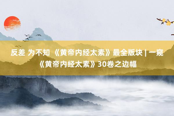 反差 为不知 《黄帝内经太素》最全版块 | 一窥《黄帝内经太素》30卷之边幅