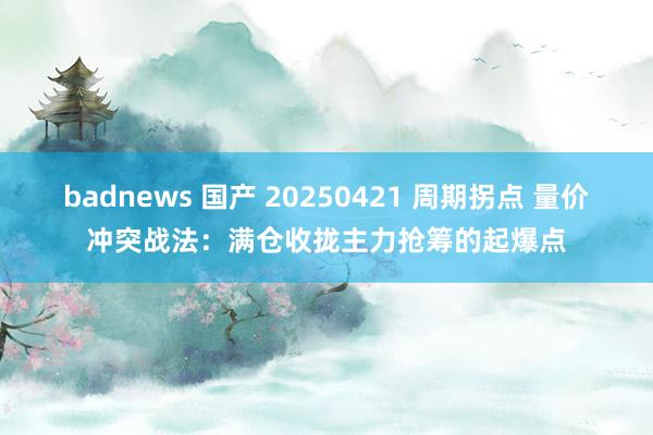 badnews 国产 20250421 周期拐点 量价冲突战法：满仓收拢主力抢筹的起爆点
