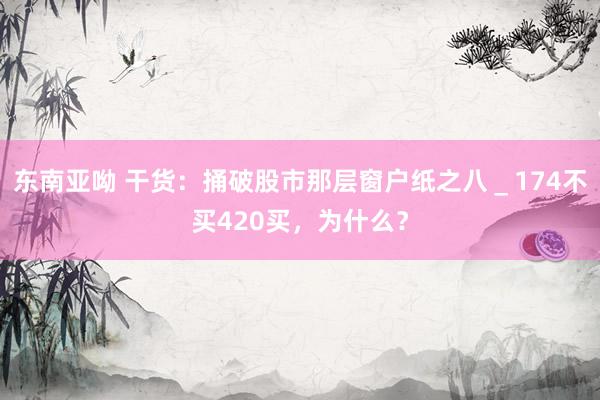 东南亚呦 干货:捅破股市那层窗户纸之八_174不买420买,为什么?
