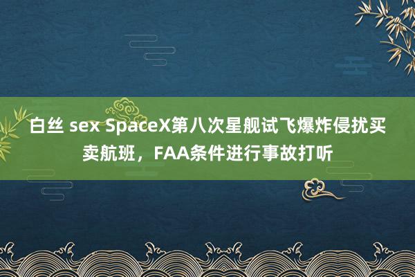 白丝 sex SpaceX第八次星舰试飞爆炸侵扰买卖航班，FAA条件进行事故打听